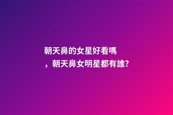 朝天鼻的女星好看嗎，朝天鼻女明星都有誰？